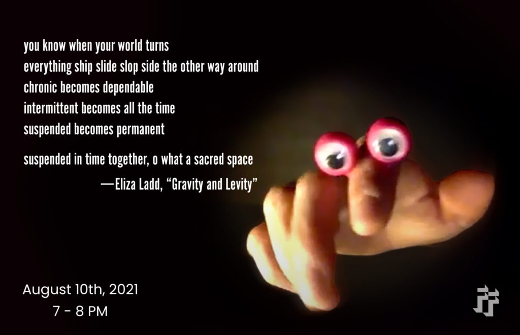 A flyer featuring a photo of a hand with two large google eyes ringed in red on the forefinger. The background is black with the following text in white on the left side: "you know when your world turns ship slide slop side the other way around chronic becomes dependable intermittent becomes oll the time suspended becomes permanent suspended in time together, o what a sacred space -Eliza Ladd, Gravity and Levity August 10, 2021 7-8pm